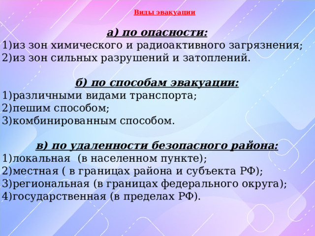   Виды эвакуации  а) по опасности: 1)из зон химического и радиоактивного загрязнения; 2)из зон сильных разрушений и затоплений.  б) по способам эвакуации: 1)различными видами транспорта; 2)пешим способом; 3)комбинированным способом.  в) по удаленности безопасного района: 1)локальная (в населенном пункте); 2)местная ( в границах района и субъекта РФ); 3)региональная (в границах федерального округа); 4)государственная (в пределах РФ). 