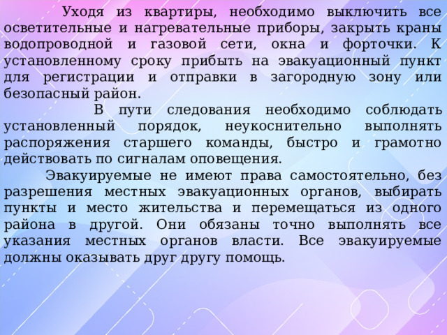  Уходя из квартиры, необходимо выключить все осветительные и нагревательные приборы, закрыть краны водопроводной и газовой сети, окна и форточки. К установленному сроку прибыть на эвакуационный пункт для регистрации и отправки в загородную зону или безопасный район.  В пути следования необходимо соблюдать установленный порядок, неукоснительно выполнять распоряжения старшего команды, быстро и грамотно действовать по сигналам оповещения.  Эвакуируемые не имеют права самостоятельно, без разрешения местных эвакуационных органов, выбирать пункты и место жительства и перемещаться из одного района в другой. Они обязаны точно выполнять все указания местных органов власти. Все эвакуируемые должны оказывать друг другу помощь. 