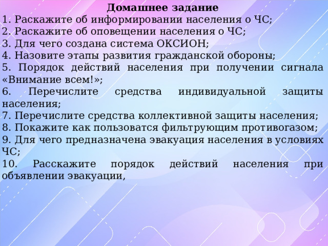 Домашнее задание 1. Раскажите об информировании населения о ЧС; 2. Раскажите об оповещении населения о ЧС; 3. Для чего создана система ОКСИОН; 4. Назовите этапы развития гражданской обороны; 5. Порядок действий населения при получении сигнала «Внимание всем!»; 6. Перечислите средства индивидуальной защиты населения; 7. Перечислите средства коллективной защиты населения; 8. Покажите как пользоватся фильтрующим противогазом; 9. Для чего предназначена эвакуация населения в условиях ЧС; 10. Расскажите порядок действий населения при объявлении эвакуации, 