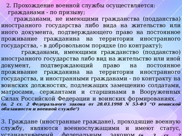  2. Прохождение военной службы осуществляется:  гражданами - по призыву;  гражданами, не имеющими гражданства (подданства) иностранного государства либо вида на жительство или иного документа, подтверждающего право на постоянное проживание гражданина на территории иностранного государства, - в добровольном порядке (по контракту);  гражданами, имеющими гражданство (подданство) иностранного государства либо вид на жительство или иной документ, подтверждающий право на постоянное проживание гражданина на территории иностранного государства, и иностранными гражданами - по контракту на воинских должностях, подлежащих замещению солдатами, матросами, сержантами и старшинами в Вооруженных Силах Российской Федерации и воинских формированиях. (п. 2 ст. 2 Федерального закона от 28.03.1998 N 53-ФЗ 
