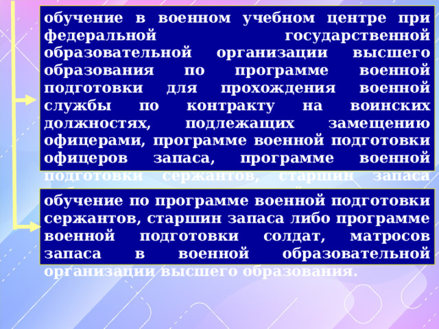 обучение в военном учебном центре при федеральной государственной образовательной организации высшего образования по программе военной подготовки для прохождения военной службы по контракту на воинских должностях, подлежащих замещению офицерами, программе военной подготовки офицеров запаса, программе военной подготовки сержантов, старшин запаса либо программе военной подготовки солдат, матросов запаса обучение по программе военной подготовки сержантов, старшин запаса либо программе военной подготовки солдат, матросов запаса в военной образовательной организации высшего образования. 