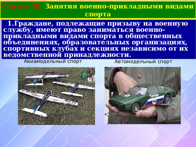 Статья 18. Занятия военно-прикладными видами спорта Граждане, подлежащие призыву на военную службу, имеют право заниматься военно-прикладными видами спорта в общественных объединениях, образовательных организациях, спортивных клубах и секциях независимо от их ведомственной принадлежности. Авиамодельный спорт Автомодельный спорт 