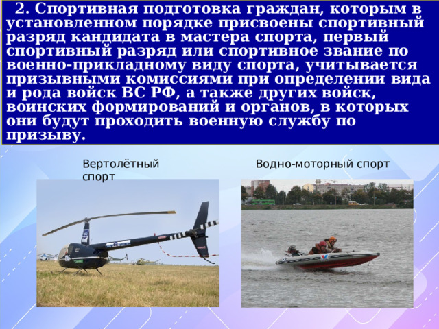 2. Спортивная подготовка граждан, которым в установленном порядке присвоены спортивный разряд кандидата в мастера спорта, первый спортивный разряд или спортивное звание по военно-прикладному виду спорта, учитывается призывными комиссиями при определении вида и рода войск ВС РФ, а также других войск, воинских формирований и органов, в которых они будут проходить военную службу по призыву. Вертолётный спорт Водно-моторный спорт 