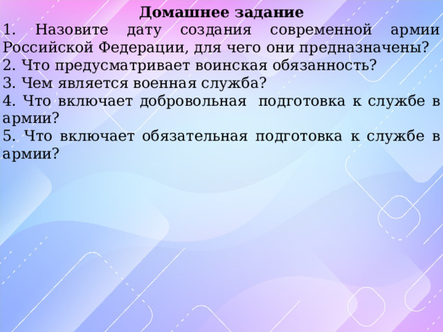 Домашнее задание 1. Назовите дату создания современной армии Российской Федерации, для чего они предназначены? 2. Что предусматривает в оинская обязанность? 3. Чем является военная служба? 4. Что включает добровольная  подготовка к службе в армии? 5. Что включает обязательная подготовка к службе в армии? 