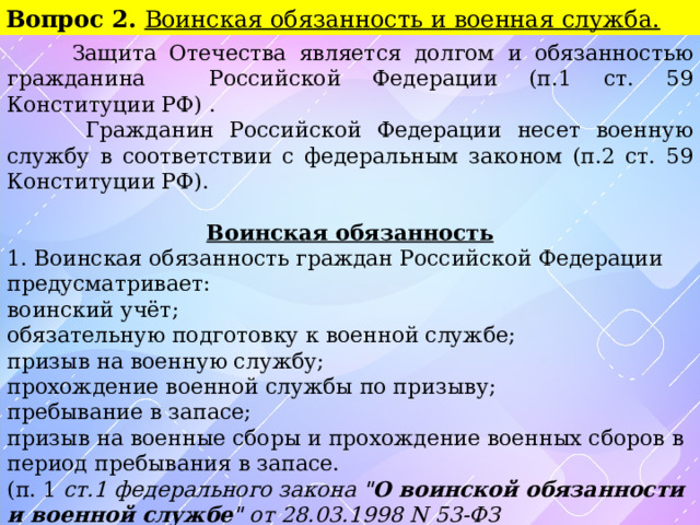 Вопрос 2. Воинская обязанность и военная служба.  Защита Отечества является долгом и обязанностью гражданина Российской Федерации (п.1 ст. 59 Конституции РФ) .  Гражданин Российской Федерации несет военную службу в соответствии с федеральным законом (п.2 ст. 59 Конституции РФ).  Воинская обязанность 1. Воинская обязанность граждан Российской Федерации предусматривает: воинский учёт; обязательную подготовку к военной службе; призыв на военную службу; прохождение военной службы по призыву; пребывание в запасе; призыв на военные сборы и прохождение военных сборов в период пребывания в запасе. (п. 1 ст.1 федерального закона 
