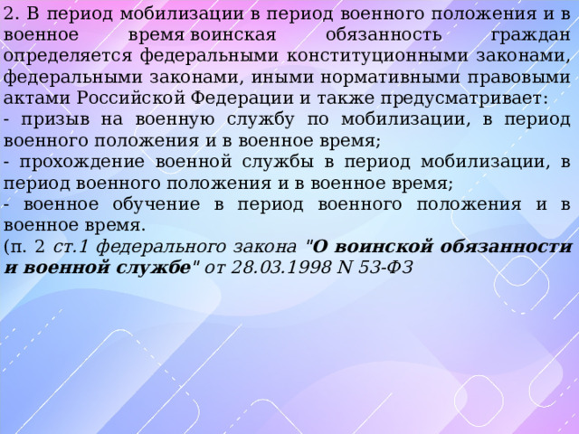 2. В период мобилизации в период военного положения и в военное время воинская обязанность граждан определяется федеральными конституционными законами, федеральными законами, иными нормативными правовыми актами Российской Федерации и также предусматривает: - призыв на военную службу по мобилизации, в период военного положения и в военное время; - прохождение военной службы в период мобилизации, в период военного положения и в военное время; - военное обучение в период военного положения и в военное время. (п. 2 ст.1 федерального закона 