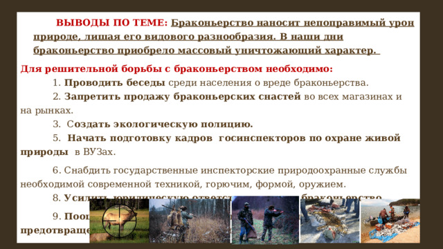               ВЫВОДЫ ПО ТЕМЕ: Браконьерство наносит непоправимый урон природе, лишая его видового разнообразия. В наши дни браконьерство приобрело массовый уничтожающий характер. Для решительной борьбы с браконьерством необходимо:              1. Проводить беседы среди населения о вреде браконьерства.              2. Запретить продажу браконьерских снастей во всех магазинах и на рынках.              3.  С оздать экологическую полицию.              5.   Начать подготовку кадров госинспекторов по охране живой природы в ВУЗах.   6. Снабдить государственные инспекторские природоохранные службы необходимой современной техникой, горючим, формой, оружием.              8. Усилить юридическую ответственность за браконьерство.   9. Поощрять лиц способствующих выявлению и предотвращению случаев браконьерства 