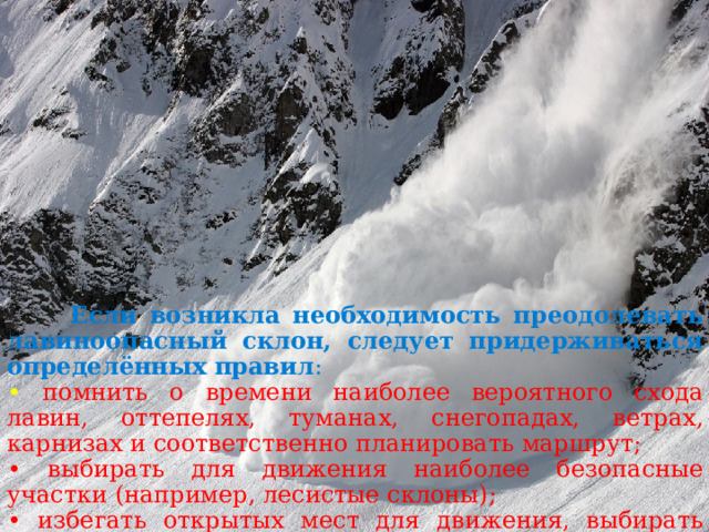  Если возникла необходимость преодолевать лавиноопасный склон, следует придерживаться определённых правил : •  помнить о времени наиболее вероятного схода лавин, оттепелях, туманах, снегопадах, ветрах, карнизах и соответственно планировать маршрут; • выбирать для движения наиболее безопасные участки (например, лесистые склоны); • избегать открытых мест для движения, выбирать малоснежные, выпуклые части рельефа. 