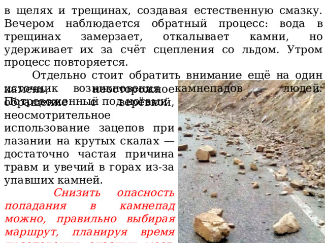 в щелях и трещинах, создавая естественную смазку. Вечером наблюдается обратный процесс: вода в трещинах замерзает, откалывает камни, но удерживает их за счёт сцепления со льдом. Утром процесс повторяется.  Отдельно стоит обратить внимание ещё на один источник возникновения камнепадов — людей. Потревоженный под ногами камень, неосторожное обращение с верёвкой, неосмотрительное использование зацепов при лазании на крутых скалах — достаточно частая причина травм и увечий в горах из-за упавших камней.    Снизить опасность попадания в камнепад можно, правильно выбирая маршрут, планируя время преодоления опасных мест, учитывая сезон, температуру и влажность воздуха. 