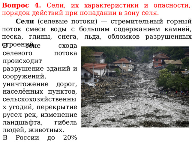 Вопрос 4. Сели, их характеристики и опасности, порядок действий при попадании в зону селя.  Сели (селевые потоки) — стремительный горный поток смеси воды с большим содержанием камней, песка, глины, снега, льда, обломков разрушенных строений. В зоне схода селевого потока происходит разрушение зданий и сооружений, уничтожение дорог, населённых пунктов, сельскохозяйственных угодий, перекрытие русел рек, изменение ландшафта, гибель людей, животных. В России до 20% территории находится в селеопасных зонах. 