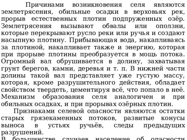  Причинами возникновения селя являются землетрясения, обильные осадки в верховьях рек, прорыв естественных плотин подпруженных озёр. Землетрясения вызывают обвалы или оползни, которые перекрывают русло реки или ручья и создают насыпную плотину. Прибывающая вода, накапливаясь за плотиной, накапливает также и энергию, которая при прорыве плотины преобразуется в мощь потока. Огромный вал обрушивается в долину, захватывая грунт берегов, камни, деревья и т. п. В нижней части долины такой вал представляет уже густую массу, которая, кроме разрушительного действия, обладает свойством твердеть, цементируя всё, что попало в неё. Механизм образования селя аналогичен и при обильных осадках, и при прорывах озёрных плотин.  Признаками селевой опасности являются остатки старых грязекаменных потоков, развитые конусы выноса в устьях ручьёв, следы предыдущих разрушений. В большинстве случаев население об опасности селевого потока может быть предупреждено всего лишь за несколько минут и реже за 1—2 ч. 