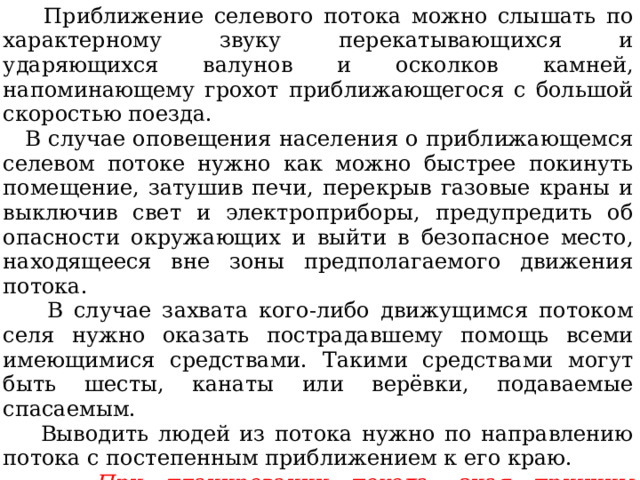  Приближение селевого потока можно слышать по характерному звуку перекатывающихся и ударяющихся валунов и осколков камней, напоминающему грохот приближающегося с большой скоростью поезда.  В случае оповещения населения о приближающемся селевом потоке нужно как можно быстрее покинуть помещение, затушив печи, перекрыв газовые краны и выключив свет и электроприборы, предупредить об опасности окружающих и выйти в безопасное место, находящееся вне зоны предполагаемого движения потока.  В случае захвата кого-либо движущимся потоком селя нужно оказать пострадавшему помощь всеми имеющимися средствами. Такими средствами могут быть шесты, канаты или верёвки, подаваемые спасаемым.  Выводить людей из потока нужно по направлению потока с постепенным приближением к его краю.  При планировании похода, зная причины возникновения селя и признаки селевой опасности, можно избежать неприятностей, выбирая правильный маршрут, место для ночлега и укрытия от непогоды. 