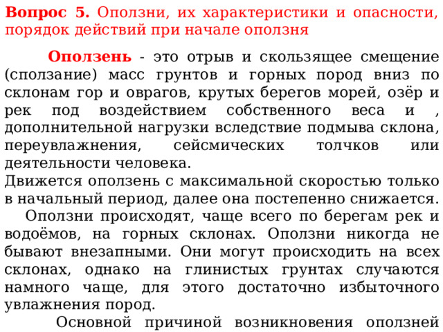 Вопрос 5. Оползни, их характеристики и опасности, порядок действий при начале оползня  Оползень - это отрыв и скользящее смещение (сползание) масс грунтов и горных пород вниз по склонам гор и оврагов, крутых берегов морей, озёр и рек под воздействием собственного веса и , дополнительной нагрузки вследствие подмыва склона, переувлажнения, сейсмических толчков или деятельности человека. Движется оползень с максимальной скоростью только в начальный период, далее она постепенно снижается.  Оползни происходят, чаще всего по берегам рек и водоёмов, на горных склонах. Оползни никогда не бывают внезапными. Они могут происходить на всех склонах, однако на глинистых грунтах случаются намного чаще, для этого достаточно избыточного увлажнения пород.  Основной причиной возникновения оползней является избыточное насыщение подземными водами глинистых пород до текучего состояния. В результате происходит сползание по склонам огромных масс грунта, а вместе с ним всех построек и сооружений. 