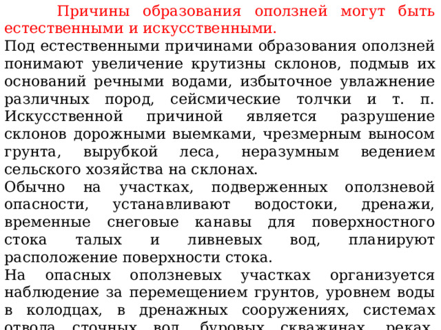   Причины образования оползней могут быть естественными и искусственными. Под естественными причинами образования оползней понимают увеличение крутизны склонов, подмыв их оснований речными водами, избыточное увлажнение различных пород, сейсмические толчки и т. п. Искусственной причиной является разрушение склонов дорожными выемками, чрезмерным выносом грунта, вырубкой леса, неразумным ведением сельского хозяйства на склонах. Обычно на участках, подверженных оползневой опасности, устанавливают водостоки, дренажи, временные снеговые канавы для поверхностного стока талых и ливневых вод, планируют расположение поверхности стока. На опасных оползневых участках организуется наблюдение за перемещением грунтов, уровнем воды в колодцах, в дренажных сооружениях, системах отвода сточных вод, буровых скважинах, реках, водохранилищах, за выпадением и стоком атмосферных осадков. 