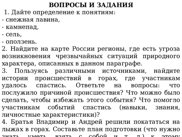 ВОПРОСЫ И ЗАДАНИЯ   1. Дайте определение к понятиям: - снежная лавина, - камнепад, - сель, - оползень. 2. Найдите на карте России регионы, где есть угроза возникновения чрезвычайных ситуаций природного характера, описанных в данном параграфе. 3. Пользуясь различными источниками, найдите истории происшествий в горах, где участникам удалось спастись. Ответьте на вопросы: что послужило причиной происшествия? Что можно было сделать, чтобы избежать этого события? Что помогло участникам событий спастись (навыки, знания, личностные характеристики)? 4. Братья Владимир и Андрей решили покататься на лыжах в горах. Составьте план подготовки (что нужно знать, уметь, взять с собой и т. д.) к этому мероприятию. 