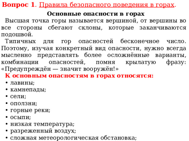 Вопрос 1 . Правила безопасного поведения в горах . Основные опасности в горах Высшая точка горы называется вершиной, от вершины во все стороны сбегают склоны, которые заканчиваются подошвой. Типичных для гор опасностей бесконечное число. Поэтому, изучая конкретный вид опасности, нужно всегда мысленно представлять более осложнённые варианты, комбинации опасностей, помня крылатую фразу: «Предупреждён — значит вооружён!» К основным опасностям в горах относятся: • лавины; • камнепады; • сели; • оползни; • горные реки; • осыпи; • низкая температура; • разреженный воздух; • сложная метеорологическая обстановка; • ураганный ветер; • туман. 