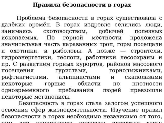 Правила безопасности в горах    Проблема безопасности в горах существовала с далёких времён. В горах издревле селились люди, занимаясь скотоводством, добычей полезных ископаемых. По горной местности проложена значительная часть караванных троп, горы посещали и охотники, и рыболовы. А позже — строители, гидроэнергетики, геологи, работники лесоохраны и пр. С развитием горных курортов, районов массового посещения туристами, горнолыжниками, рафтингистами, альпинистами и скалолазами некоторые горные области по плотности одновременного пребывания людей превзошли некоторые мегаполисы.  Безопасность в горах стала залогом успешного освоения сфер жизнедеятельности. Изучение правил безопасности в горах необходимо независимо от того, чем для конкретного человека являются горы: местом, где он живёт и работает, или местом, где он отдыхает. 