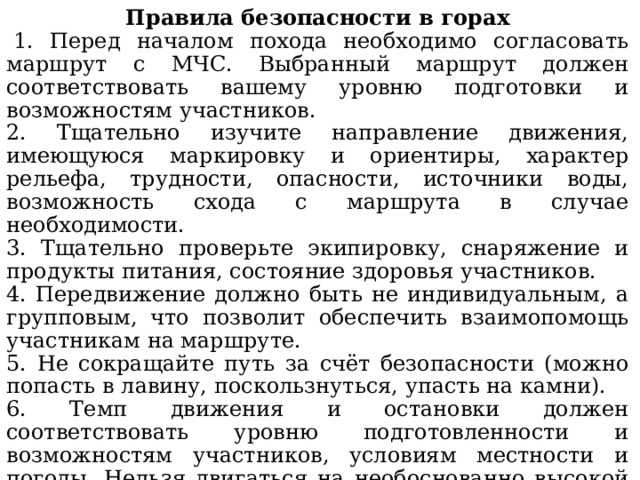 Правила безопасности в горах   1. Перед началом похода необходимо согласовать маршрут с МЧС. Выбранный маршрут должен соответствовать вашему уровню подготовки и возможностям участников. 2. Тщательно изучите направление движения, имеющуюся маркировку и ориентиры, характер рельефа, трудности, опасности, источники воды, возможность схода с маршрута в случае необходимости. 3. Тщательно проверьте экипировку, снаряжение и продукты питания, состояние здоровья участников. 4. Передвижение должно быть не индивидуальным, а групповым, что позволит обеспечить взаимопомощь участникам на маршруте. 5. Не сокращайте путь за счёт безопасности (можно попасть в лавину, поскользнуться, упасть на камни). 6. Темп движения и остановки должен соответствовать уровню подготовленности и возможностям участников, условиям местности и погоды. Нельзя двигаться на необоснованно высокой скорости. 7. Нельзя купаться в горных озёрах, где есть опасность утонуть или простудиться. 