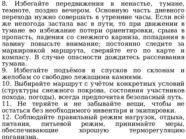 8. Избегайте передвижения в ненастье, тумане, темноте, поздно вечером. Основную часть дневного перехода нужно совершать в утренние часы. Если всё же непогода застала вас в пути, то при движении в тумане во избежание потери ориентировки, срыва в пропасть, падения со снежного карниза, попадания в лавину повысьте внимание; постоянно следите за маркировкой маршрута, сверяйте его по карте и компасу. В случае опасности дождитесь рассеивания тумана. 9. Избегайте подъёмов и спусков по склонам и желобам со свободно лежащими камнями. 10. Выбирайте маршрут с учётом конкретных условий (структуры снежного покрова, состояния участников похода, погоды), всегда предпочитая безопасный путь. 11. Не теряйте и не забывайте вещи, чтобы не остаться без необходимого инвентаря и экипировки. 12. Соблюдайте правильный режим нагрузок, отдыха, питания, питьевой режим, принимайте меры, обеспечивающие хорошую терморегуляцию организма. 13. Будьте внимательны к предупредительным знакам в горах, чтобы избежать попадания в лавину или столкновения на горнолыжной трассе. 