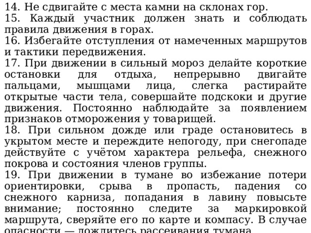 14. Не сдвигайте с места камни на склонах гор. 15. Каждый участник должен знать и соблюдать правила движения в горах. 16. Избегайте отступления от намеченных маршрутов и тактики передвижения. 17. При движении в сильный мороз делайте короткие остановки для отдыха, непрерывно двигайте пальцами, мышцами лица, слегка растирайте открытые части тела, совершайте подскоки и другие движения. Постоянно наблюдайте за появлением признаков отморожения у товарищей. 18. При сильном дожде или граде остановитесь в укрытом месте и переждите непогоду, при снегопаде действуйте с учётом характера рельефа, снежного покрова и состояния членов группы. 19. При движении в тумане во избежание потери ориентировки, срыва в пропасть, падения со снежного карниза, попадания в лавину повысьте внимание; постоянно следите за маркировкой маршрута, сверяйте его по карте и компасу. В случае опасности — дождитесь рассеивания тумана.  При кажущейся очевидности и простоте правил, в них заключён ясный, категорический смысл: соблюдай — и будешь жив, и не причинишь вреда товарищам. 