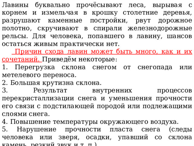 Лавины буквально прочёсывают леса, вырывая с корнем и измельчая в крошку столетние деревья, разрушают каменные постройки, рвут дорожное полотно, скручивают в спирали железнодорожные рельсы. Для человека, попавшего в лавину, шансов остаться живым практически нет.   Причин схода лавин может быть много, как и их сочетаний. Приведём некоторые: 1. Перегрузка склона снегом от снегопада или метелевого переноса. 2. Большая крутизна склона. 3. Результат внутренних процессов перекристаллизации снега и уменьшения прочности его связи с подстилающей породой или подлежащими слоями снега. 4. Повышение температуры окружающего воздуха. 5. Нарушение прочности пласта снега (следы человека или зверя, осадки, упавший со склона камень, резкий звук и т. п.). Исходя из перечисленных причин схода лавин, можно сделать вывод, что наиболее опасное время — сразу же после обильного снегопада или сильного ветра. 