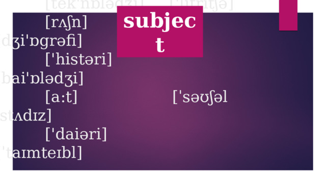 subject  ['mju:zik] ['sᴧbdʒikt]  [pi:] ['iŋgliʃ]  [ai ti] [mæƟs]  [tek'nɒlədʒi] ['litritʃə]  [rᴧʃn] [dʒi'ɒgrəfi]  ['histəri] [bai'ɒlədʒi]  [a:t] [ˈsəʊʃəl ˈstʌdɪz]  ['daiəri] [ˈtaɪmteɪbl]   