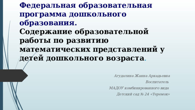 Федеральная образовательная программа дошкольного образования.  Содержание образовательной работы по развитию математических представлений у детей дошкольного возраста . Агудалина Жанна Аркадьевна Воспитатель МАДОУ комбинированного вида Детский сад № 24 «Теремок» 