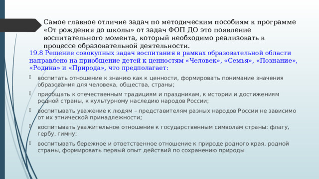 Самое главное отличие задач по методическим пособиям к программе «От рождения до школы» от задач ФОП ДО это появление воспитательного момента, который необходимо реализовать в процессе образовательной деятельности. 19.8 Решение совокупных задач воспитания в рамках образовательной области направлено на приобщение детей к ценностям «Человек», «Семья», «Познание», «Родина» и «Природа», что предполагает: воспитать отношение к знанию как к ценности, формировать понимание значения образования для человека, общества, страны; приобщать к отечественным традициям и праздникам, к истории и достижениям родной страны, к культурному наследию народов России; воспитывать уважение к людям – представителям разных народов России не зависимо от их этнической принадлежности; воспитывать уважительное отношение к государственным символам страны: флагу, гербу, гимну; воспитывать бережное и ответственное отношение к природе родного края, родной страны, формировать первый опыт действий по сохранению природы 