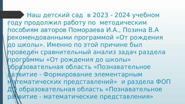  Наш детский сад в 2023 - 2024 учебном году продолжил работу по методическим пособиям авторов Помораева И.А., Позина В.А рекомендованными программой «От рождения до школы». Именно по этой причине был проведен сравнительный анализ задач раздела программы «От рождения до школы» образовательная область «Познавательное развитие - Формирование элементарным математических представлений» и раздела ФОП ДО образовательная область «Познавательное развитие - математические представления» 