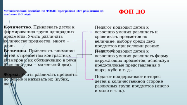 Методическое пособие по ФЭМП программа «От рождения до школы» 2-3 года ФОП ДО Количество . Привлекать детей к формированию групп однородных предметов. Учить различать количество предметов: много − один. Педагог подводит детей к освоению умения различать и сравнивать предметов по величине, выбору среди двух предметов при условии резких различий Величина . Привлекать внимание детей к предметам контрастных размеров и их обозначению в речи (большой дом − маленький дом). Педагог подводит детей к освоению умения различать форму окружающих предметов, используя предэталоные представления о шаре, кубе и т. д.. Форма. Учить различать предметы по форме и называть их (кубик, шар). Педагог поддерживает интерес детей к количественной стороне различных групп предметов (много и мало и т. д.). 