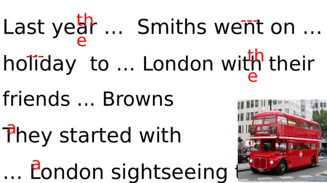 Last year … Smiths went on … holiday to … London with their friends ... Browns They started with … London sightseeing tour on … double-decker. the --- --- the a a 