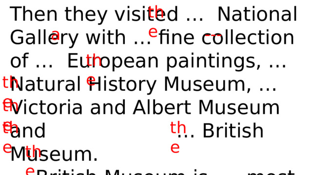 Then they visited … National Gallery with … fine collection of … European paintings, … Natural History Museum, … Victoria and Albert Museum and … British Museum. the … British Museum is … most famous in … world. a --- the the the the the the 