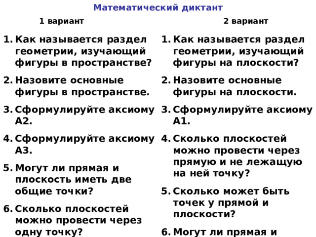Математический диктант 1 вариант 2 вариант Как называется раздел геометрии, изучающий фигуры в пространстве? Назовите основные фигуры в пространстве. Сформулируйте аксиому А2. Сформулируйте аксиому А3. Могут ли прямая и плоскость иметь две общие точки? Сколько плоскостей можно провести через одну точку? Как называется раздел геометрии, изучающий фигуры на плоскости? Назовите основные фигуры на плоскости. Сформулируйте аксиому А1. Сколько плоскостей можно провести через прямую и не лежащую на ней точку? Сколько может быть точек у прямой и плоскости? Могут ли прямая и плоскость иметь одну общую точку? 