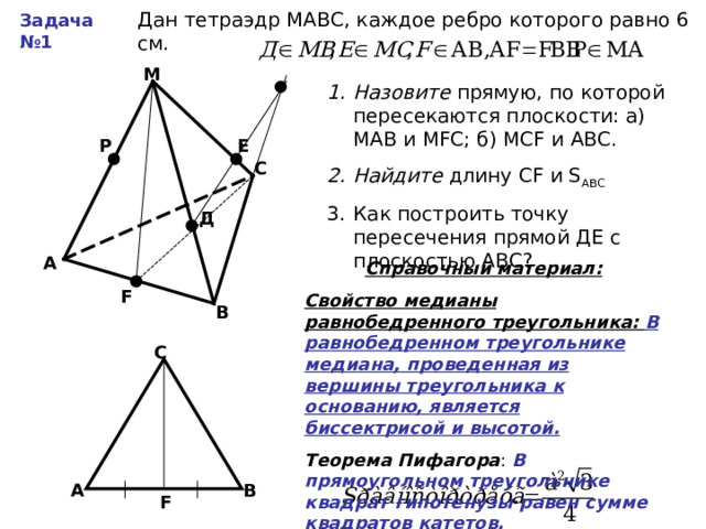 Дан тетраэдр МАВС, каждое ребро которого равно 6 см. Задача №1 М Назовите прямую, по которой пересекаются плоскости: а) МАВ и М F С; б) МС F и АВС. Найдите длину С F и S АВС Как построить точку пересечения прямой ДЕ с плоскостью АВС? Е Р С Д А Справочный материал: Свойство медианы равнобедренного треугольника: В равнобедренном треугольнике медиана, проведенная из вершины треугольника к основанию, является биссектрисой и высотой. Теорема Пифагора В прямоугольном треугольнике квадрат гипотенузы равен сумме квадратов катетов. F В С В А F 