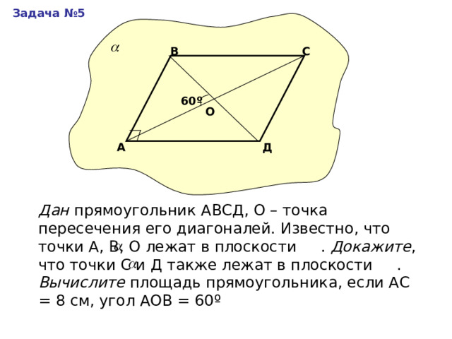 Задача №5 С В 60 º О Д А Дан прямоугольник АВСД, О – точка пересечения его диагоналей. Известно, что точки А, В, О лежат в плоскости . Докажите , что точки С и Д также лежат в плоскости . Вычислите площадь прямоугольника, если АС = 8 см, угол АОВ = 60 º 