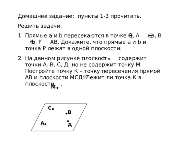 Домашнее задание: пункты 1-3 прочитать. Решить задачи: Прямые а и b пересекаются в точке О, А а, В b , Р АВ. Докажите, что прямые а и b и точка Р лежат в одной плоскости. На данном рисунке плоскость содержит точки А, В, С, Д, но не содержит точку М. Постройте точку К – точку пересечения прямой АВ и плоскости МСД. Лежит ли точка К в плоскости . М С В А Д 