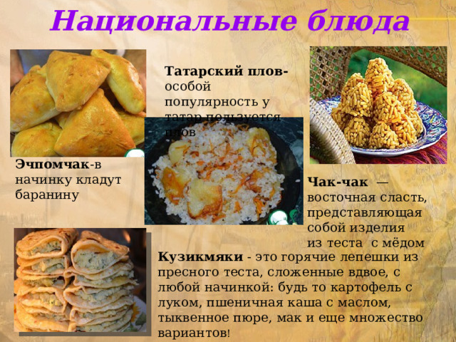 Национальные блюда  Татарский плов- особой популярность у татар пользуется плов Эчпомчак -в начинку кладут баранину Чак-чак   — восточная сласть, представляющая собой изделия из теста с мёдом Кузикмяки - это горячие лепешки из пресного теста, сложенные вдвое, с любой начинкой: будь то картофель с луком, пшеничная каша с маслом, тыквенное пюре, мак и еще множество вариантов ! 