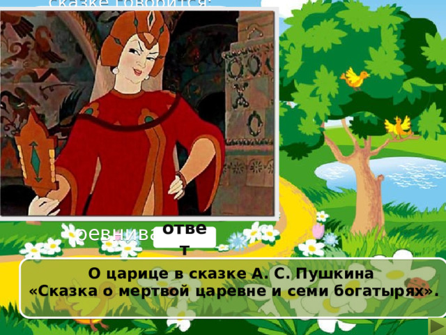 О каком герое в сказке говорится: «Правду молвит молодица Уж и впрямь была царица:  Высока, стройна, бела, И умом и всем взяла; Но зато горда, ленива, Своенравна и ревнива». ответ О царице в сказке А. С. Пушкина «Сказка о мертвой царевне и семи богатырях». 
