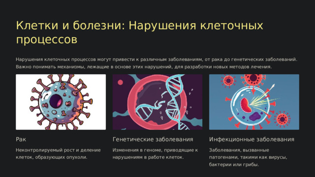  Клетки и болезни: Нарушения клеточных процессов Нарушения клеточных процессов могут привести к различным заболеваниям, от рака до генетических заболеваний. Важно понимать механизмы, лежащие в основе этих нарушений, для разработки новых методов лечения. Рак Генетические заболевания Инфекционные заболевания Неконтролируемый рост и деление клеток, образующих опухоли. Изменения в геноме, приводящие к нарушениям в работе клеток. Заболевания, вызванные патогенами, такими как вирусы, бактерии или грибы. 