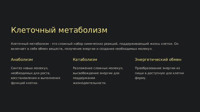  Клеточный метаболизм Клеточный метаболизм - это сложный набор химических реакций, поддерживающий жизнь клетки. Он включает в себя обмен веществ, получение энергии и создание необходимых молекул. Анаболизм Катаболизм Энергетический обмен Синтез новых молекул, необходимых для роста, восстановления и выполнения функций клетки. Разложение сложных молекул, высвобождение энергии для поддержания жизнедеятельности. Преобразование энергии из пищи в доступную для клетки форму. 