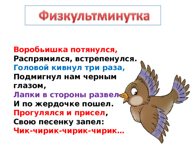 Воробьишка потянулся,  Распрямился, встрепенулся.  Головой кивнул три раза,  Подмигнул нам черным глазом,  Лапки в стороны развел  И по жердочке пошел.  Прогулялся и присел ,  Свою песенку запел:  Чик-чирик-чирик-чирик… 