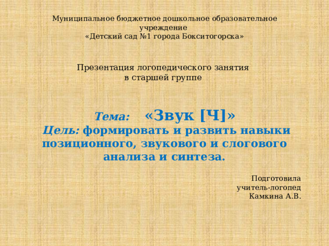 Муниципальное бюджетное дошкольное образовательное учреждение  «Детский сад №1 города Бокситогорска»    Презентация логопедического занятия  в старшей группе   Тема:  «Звук [Ч]»  Цель: формировать и развить навыки позиционного, звукового и слогового анализа и синтеза. Подготовила  учитель-логопед  Камкина А.В. 