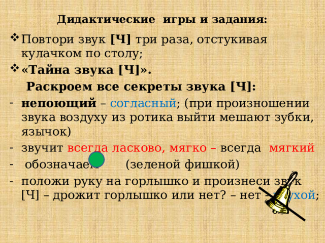 Дидактические игры и задания: Повтори звук [Ч] три раза, отстукивая кулачком по столу; «Тайна звука [Ч]».  Раскроем все секреты звука [Ч]: непоющий – согласный ; (при произношении звука воздуху из ротика выйти мешают зубки, язычок) звучит всегда ласково, мягко – всегда мягкий   обозначаем (зеленой фишкой) - положи руку на горлышко и произнеси звук [Ч] – дрожит горлышко или нет? – нет - глухой ; 