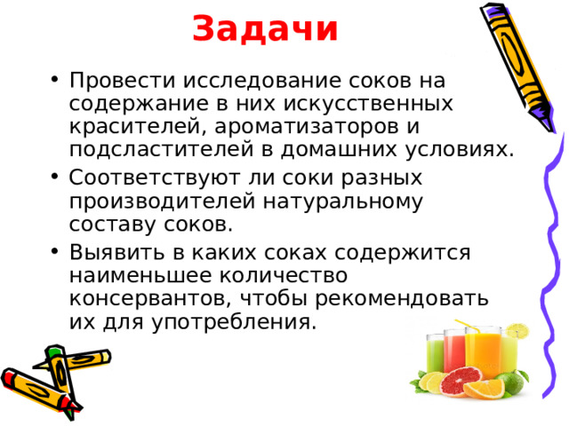 Задачи Провести исследование соков на содержание в них искусственных красителей, ароматизаторов и подсластителей в домашних условиях. Соответствуют ли соки разных производителей натуральному составу соков. Выявить в каких соках содержится наименьшее количество консервантов, чтобы рекомендовать их для употребления. 