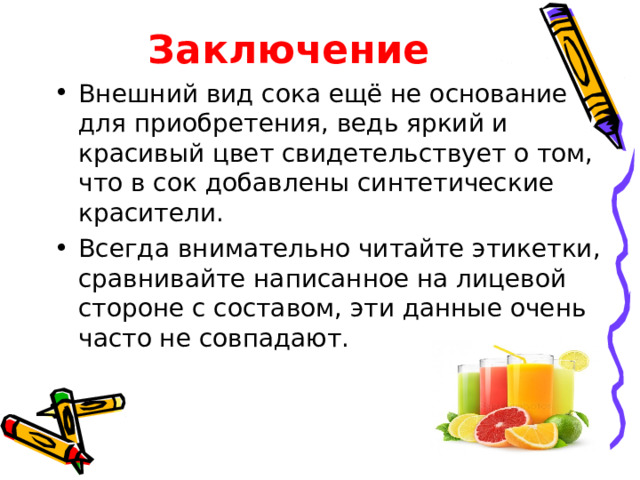 Заключение Внешний вид сока ещё не основание для приобретения, ведь яркий и красивый цвет свидетельствует о том, что в сок добавлены синтетические красители. Всегда внимательно читайте этикетки, сравнивайте написанное на лицевой стороне с составом, эти данные очень часто не совпадают. 