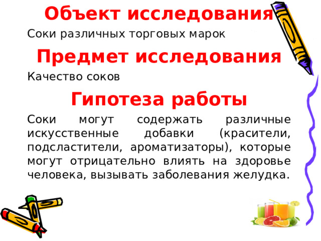 Объект исследования Соки различных торговых марок Предмет исследования Качество соков Гипотеза работы Соки могут содержать различные искусственные добавки (красители, подсластители, ароматизаторы), которые могут отрицательно влиять на здоровье человека, вызывать заболевания желудка. 