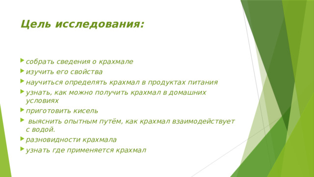 Цель исследования: собрать сведения о крахмале изучить его свойства научиться определять крахмал в продуктах питания узнать, как можно получить крахмал в домашних условиях приготовить кисель  выяснить опытным путём, как крахмал взаимодействует с водой. разновидности крахмала узнать где применяется крахмал  