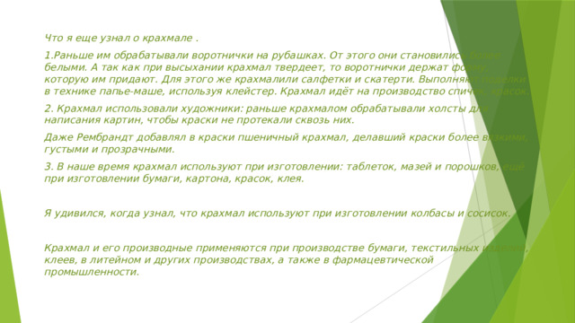 Что я еще узнал о крахмале . 1.Раньше им обрабатывали воротнички на рубашках. От этого они становились более белыми. А так как при высыхании крахмал твердеет, то воротнички держат форму, которую им придают. Для этого же крахмалили салфетки и скатерти. Выполняют поделки в технике папье-маше, используя клейстер. Крахмал идёт на производство спичек, кра­сок. 2. Крахмал использовали художники: раньше крахмалом обрабатывали холсты для написания картин, чтобы краски не протекали сквозь них. Даже Рембрандт добавлял в краски пшеничный крахмал, делавший краски более вязкими, густыми и прозрачными. 3. В наше время крахмал используют при изготовлении: таблеток, мазей и порошков, ещё при изготовлении бумаги, картона, красок, клея.  Я удивился, когда узнал, что крахмал используют при изготовлении колбасы и сосисок.  Крахмал и его производные применяются при производстве бумаги, текстильных изделий, клеев, в литейном и других производствах, а также в фармацевтической промышленности.  