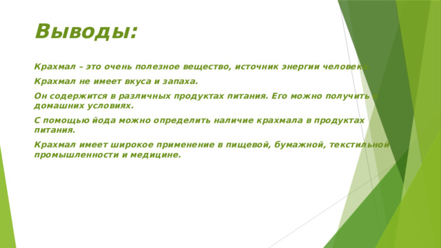 Выводы:  Крахмал – это очень полезное вещество, источник энергии человека. Крахмал не имеет вкуса и запаха. Он содержится в различных продуктах питания. Его можно получить в домашних условиях. С помощью йода можно определить наличие крахмала в продуктах питания. Крахмал имеет широкое применение в пищевой, бумажной, текстильной промышленности и медицине.  