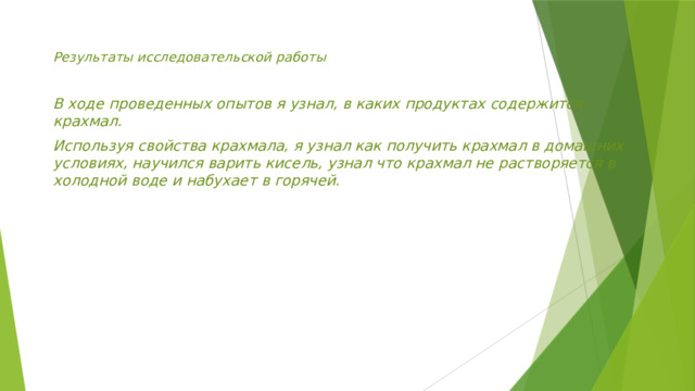 Результаты исследовательской работы  В ходе проведенных опытов я узнал, в каких продуктах содержится крахмал. Используя свойства крахмала, я узнал как получить крахмал в домашних условиях, научился варить кисель, узнал что крахмал не растворяется в холодной воде и набухает в горячей.   